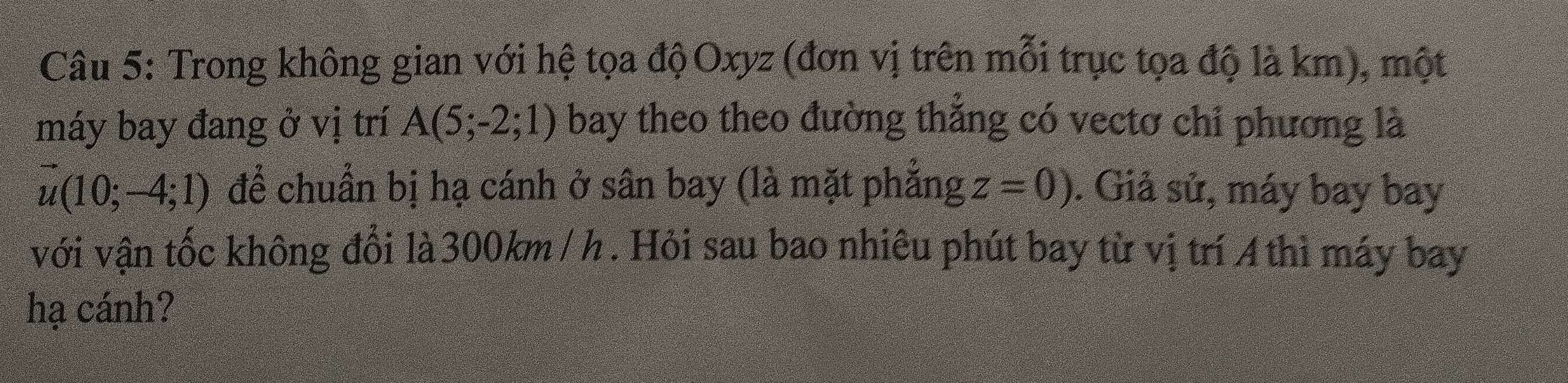 Trong không gian với hệ tọa độ Oxyz (đơn vị trên mỗi trục tọa độ là km), một 
máy bay đang ở vị trí A(5;-2;1) bay theo theo đường thắng có vectơ chỉ phương là
vector u(10;-4;1) để chuẩn bị hạ cánh ở sân bay (là mặt phẳng z=0). Giả sử, máy bay bay 
với vận tốc không đổi là 300km / h. Hỏi sau bao nhiêu phút bay từ vị trí 4 thì máy bay 
hạ cánh?