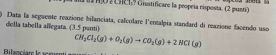 etta abbia la
H_2O e CHCl_3 ? Giustificare la propria risposta. (2 punti) 
Data la seguente reazione bilanciata, calcolare l’entalpia standard di reazione facendo uso 
della tabella allegata. (3.5 punti)
CH_2Cl_2(g)+O_2(g)to CO_2(g)+2HCl(g)
Bilanciare le seguenti