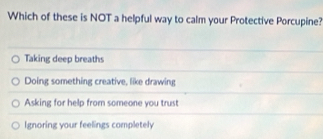 Which of these is NOT a helpful way to calm your Protective Porcupine?
Taking deep breaths
Doing something creative, like drawing
Asking for help from someone you trust
Ignoring your feelings completely