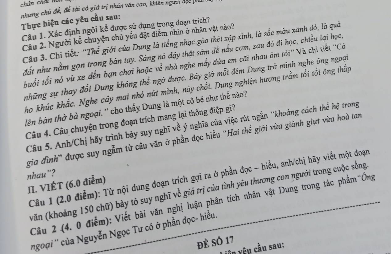 chân chất nội
nhưng chủ đề, đề tài có giá trị nhân văn cao, khiên người đọc phu
Thực hiện các yêu cầu sau:
Câu 1. Xác định ngôi kể được sử dụng trong đoạn trích?
Câu 2. Người kể chuyện chủ yếu đặt điểm nhìn ở nhân vật nào?
Câu 3. Chi tiết: “Thế giới của Dung là tiếng nhạc gào thét xập xình, là sắc màu xanh đỏ, là quả
đất như nằm gọn trong bàn tay. Sáng nó dậy thật sớm để nấu cơm, sau đó đi học, chiều lại học,
buổi tối nó vù xe đến bạn chơi hoặc về nhà nghe mấy đứa em cãi nhau ỏm tỏi” Và chi tiết “Có
những sự thay đổi Dung không thể ngờ được. Bây giờ mỗi đêm Dung trở mình nghe ông ngoại
ho khúc khắc. Nghe cây mai nhỏ nứt mình, này chồi. Dung nghiện hương trầm tối tổi ông thắp
lên bàn thờ bà ngoại. '' cho thấy Dung là một cô bé như thế nào?
Câu 4. Câu chuyện trong đoạn trích mang lại thông điệp gì?
Câu 5. Anh/Chị hãy trình bày suy nghĩ về ý nghĩa của việc rút ngắn “khoảng cách thể hệ trong
gia đình” được suy ngẫm từ câu văn ở phần đọc hiều “Hai thế giới vừa giành giựt vừa hoà tan
nhau"?
Câu 1 (2.0 điểm): Từ nội dung đoạn trích gợi ra ở phần đọc - hiều, anh/chị hãy viết một đoạn
II. VIÉT (6.0 điểm)
(văn (khoảng 150 chữ) bày tỏ suy nghĩ về giá trị của tình yêu thương con người trong cuộc sống
Câu 2 (4. 0 điểm): Viết bài văn nghị luận phân tích nhân vật Dung trong tác phẩm'Ông
ngoại '' của Nguyễn Ngọc Tư có ở phần đọc- hiều.
đÈ SÓ 17
vên yêu cầu sau: