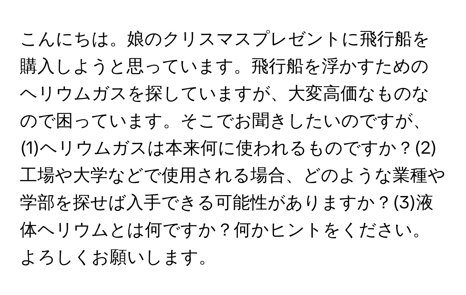 こんにちは。娘のクリスマスプレゼントに飛行船を購入しようと思っています。飛行船を浮かすためのヘリウムガスを探していますが、大変高価なものなので困っています。そこでお聞きしたいのですが、(1)ヘリウムガスは本来何に使われるものですか？(2)工場や大学などで使用される場合、どのような業種や学部を探せば入手できる可能性がありますか？(3)液体ヘリウムとは何ですか？何かヒントをください。よろしくお願いします。