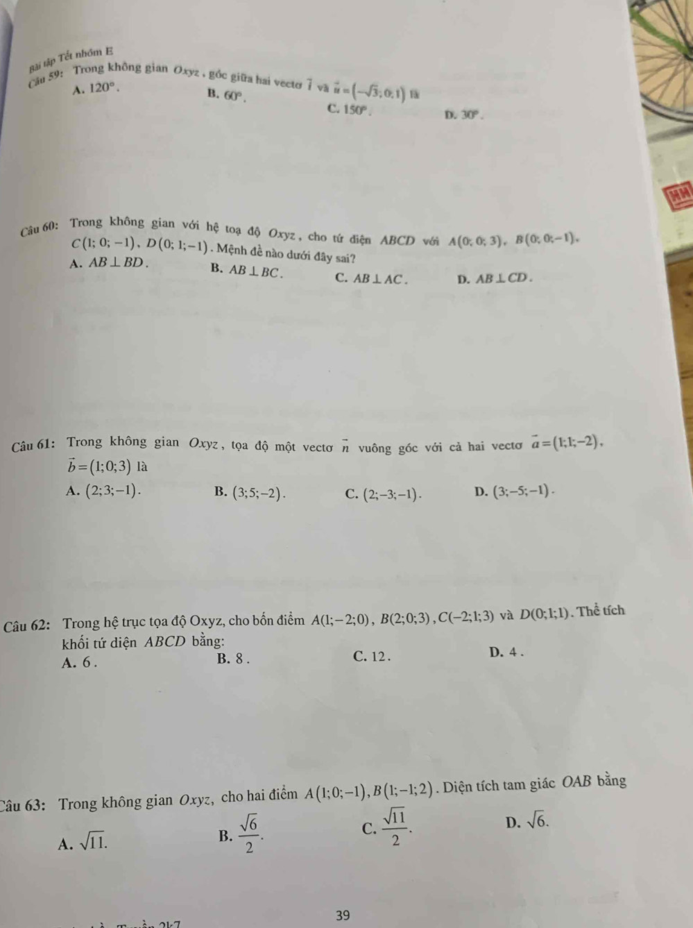 Bài tập Tết nhóm E
ău 59: Trong không gian Oxyz , gồc giữa hai vecto overline i và vector u=(-sqrt(3);0,1)
A. 120°.
B. 60°.
C. 150°. D. 30°. 
HM
Câu 60: Trong không gian với hệ toạ độ Oxyz, cho tứ điện ABCD với A(0;0;3), B(0;0;-1),
C(1;0;-1), D(0;1;-1). Mệnh đề nào dưới đây sai?
A. AB⊥ BD. B. AB⊥ BC. C. AB⊥ AC. D. AB⊥ CD. 
Câu 61: Trong không gian Oxyz , tọa độ một vectơ ^n vuông góc với cả hai vectơ vector a=(1;1;-2),
vector b=(1;0;3) la
A. (2;3;-1). B. (3;5;-2). C. (2;-3;-1). D. (3;-5;-1). 
Câu 62: Trong hệ trục tọa độ Oxyz, cho bốn điểm A(1;-2;0), B(2;0;3), C(-2;1;3) và D(0;1;1). Thể tích
khối tứ diện ABCD bằng:
A. 6. B. 8. C. 12. D. 4 .
Câu 63: Trong không gian Oxyz, cho hai điểm A(1;0;-1), B(1;-1;2) Diện tích tam giác OAB bằng
A. sqrt(11).
B.  sqrt(6)/2 .
D.
C.  sqrt(11)/2 . sqrt(6). 
39