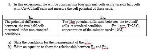 In this experiment, we will be constructing four galvanic cells using various half cells
with Cu-/Cu half cells and measure the cell potential of these cells.
a) State the conditions for the measurement of the E°
b) Write an equation to show the relationship between E_oul and E°