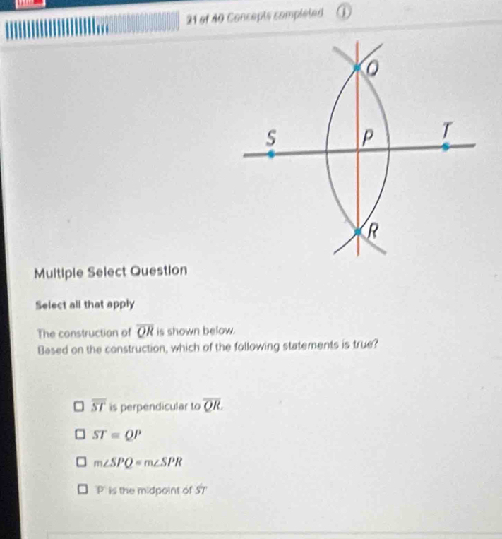 of 40 Concepts completed ①
0
s
P T
R
Multiple Select Question
Select all that apply
The construction of overline QR is shown below.
Based on the construction, which of the following statements is true?
overline ST is perpendicular to overline QR.
ST=QP
m∠ SPQ=m∠ SPR
p is the midpoint of 57