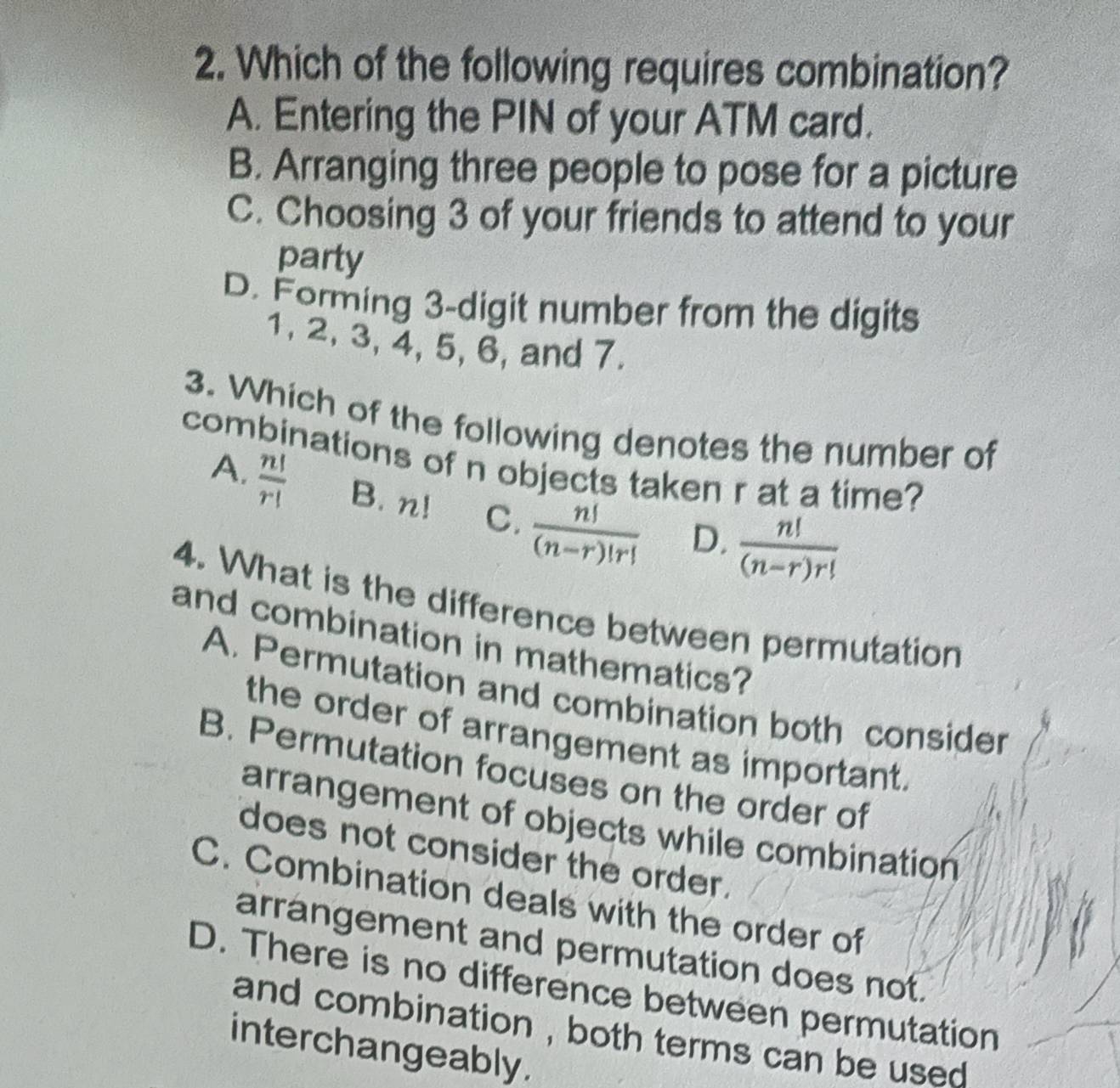 Which of the following requires combination?
A. Entering the PIN of your ATM card.
B. Arranging three people to pose for a picture
C. Choosing 3 of your friends to attend to your
party
D. Forming 3 -digit number from the digits
1, 2, 3, 4, 5, 6, and 7.
3. Which of the following denotes the number of
combinations of n objects taken r at a time?
A.  n!/r!  B. n! C.  n!/(n-r)!r!  D.  n!/(n-r)r! 
4. What is the difference between permutation
and combination in mathematics?
A. Permutation and combination both consider
the order of arrangement as important.
B. Permutation focuses on the order of
arrangement of objects while combination
does not consider the order.
C. Combination deals with the order of
arrangement and permutation does not.
D. There is no difference between permutation
and combination , both terms can be used .
interchangeably.