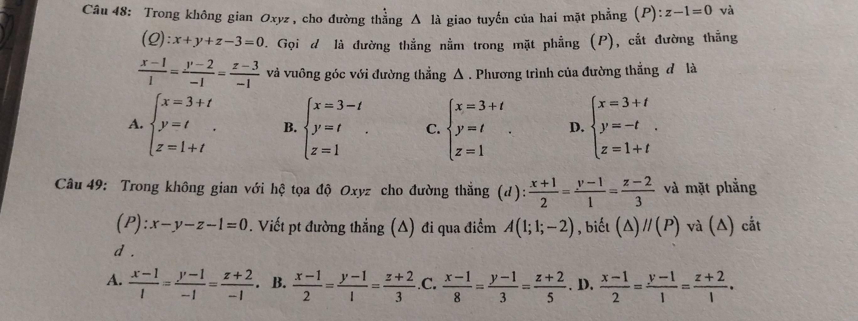 Trong không gian Oxyz , cho đường thẳng Δ là giao tuyến của hai mặt phẳng (P):z-1=0 và
(Q):x+y+z-3=0. Gọi d là đường thắng nằm trong mặt phẳng (P), cắt đường thẳng
 (x-1)/1 = (y-2)/-1 = (z-3)/-1  và vuông góc với đường thẳng △ . Phương trình của đường thắng đ là
A. beginarrayl x=3+t y=t z=1+tendarray. . beginarrayl x=3+t y=-t z=1+tendarray. .
B. beginarrayl x=3-t y=t z=1endarray. . beginarrayl x=3+t y=t z=1endarray.
C.
D.
Câu 49: Trong không gian với hệ tọa độ Oxyz cho đường thắng (d):  (x+1)/2 = (y-1)/1 = (z-2)/3  và mặt phẳng
(P) :x-y-z-1=0. Viết pt đường thắng (Δ) đi qua điểm A(1;1;-2) , biết (Δ) //(P) và (Δ) cắt
d .
A.  (x-1)/1 = (y-1)/-1 = (z+2)/-1  。 B.  (x-1)/2 = (y-1)/1 = (z+2)/3  .C.  (x-1)/8 = (y-1)/3 = (z+2)/5 . D.  (x-1)/2 = (y-1)/1 = (z+2)/1 .