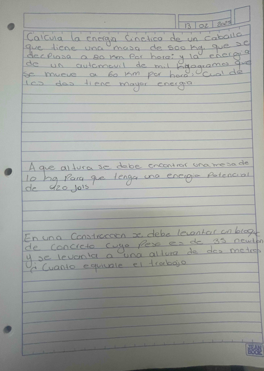 13 02 2025 
Calcuia (a energia Cinelico de on caballc 
gve tiene ona masa de sookg, gue se 
decplosa a so km Por horai y la energig 
de un autcmevil de mil kgogrames gve 
be mueve a bo Km per hara: cualde 
(co dos tiene mayor energia 
A gue altura se debe encontrar ona mesa de 
lo hg Para gue tenga ana eneigia potencial 
de 120 Jo1s 
En una Constvaccion x debe levontar anbloge 
de concreto cgo pese es do 3s newton 
yse levonla a una altura de dos metrep
C Cuanto equiuale el trabojo