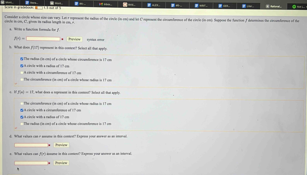 Mont... =litera... M Mont... #4.... M Inbax.__. # writi_. ALEX... #6-... WRIT... = GER... # Liter... R Rational.... Not L... 
Score in gradebook: 1.5 out of 5
Consider a circle whose size can vary. Let r represent the radius of the circle (in cm) and let C represent the circumference of the circle (in cm). Suppose the function f determines the circumference of the
circle in cm, C, given its radius length in cm, r.
a. Write a function formula for f.
f(r)=□ Preview syntax error
b. What does f(17) represent in this context? Select all that apply.
₹The radius (in cm) of a circle whose circumference is 17 cm
≌A circle with a radius of 17 cm
A circle with a circumference of 17 cm
The circumference (in cm) of a circle whose radius is 17 cm
c. If f(a)=17 7, what does a represent in this context? Select all that apply.
The circumference (in cm) of a circle whose radius is 17 cm
A circle with a circumference of 17 cm
≌A circle with a radius of 17 cm
The radius (in cm) of a circle whose circumference is 17 cm
d. What values can rassume in this context? Express your answer as an interval.
Preview
e. What values can f(r) assume in this context? Express your answer as an interval.
Preview