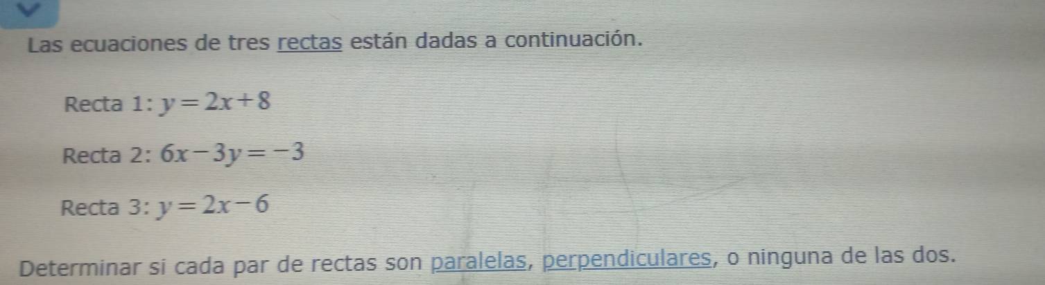 Las ecuaciones de tres rectas están dadas a continuación. 
Recta 1 = y=2x+8
Recta 2: 6x-3y=-3
Recta 3: y=2x-6
Determinar si cada par de rectas son paralelas, perpendiculares, o ninguna de las dos.