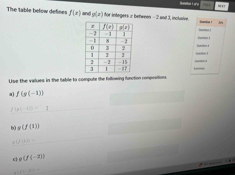 PREV NEXT
The table below defines f(x) and g(x) for integers x between -2 and 3, inclusive. Question 1 33%
Question 2
Question 3
Question 4
Question 5
Question 6
Summary
Use the values in the table to compute the following function compositions.
a) f(g(-1))
f(g(-1))= □ 
b) g(f(1))
g(f(1))=
c) g(f(-2))
19F Morry nory
g(f(-2))=