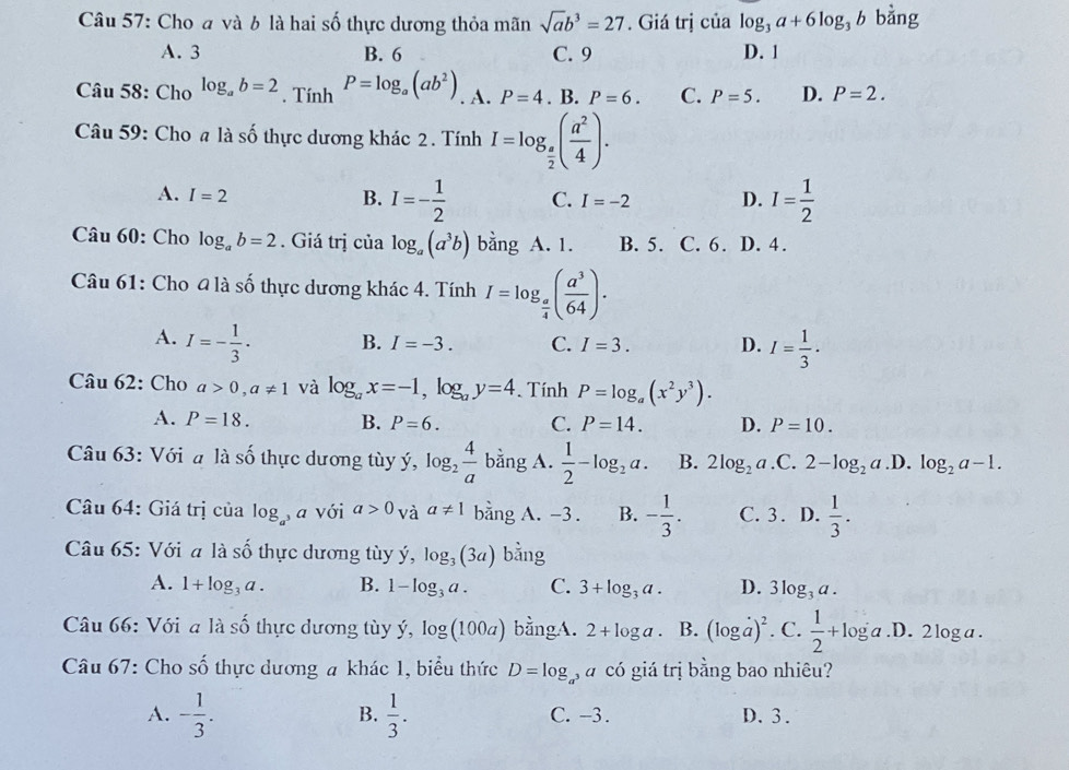 Cho a và b là hai số thực dương thỏa mãn sqrt(a)b^3=27. Giá trị của log _3a+6log _3b bằng
A. 3 B. 6 C. 9 D. 1
Câu 58: Cho log _ab=2. Tính P=log _a(ab^2). A. P=4. B. P=6. C. P=5. D. P=2.
Câu 59: Cho # là số thực dương khác 2. Tính I=log _ a/2 ( a^2/4 ).
A. I=2
B. I=- 1/2  C. I=-2 D. I= 1/2 
Câu 60: Cho log _ab=2. Giá trị của log _a(a^3b) bằng A. 1. B. 5. C. 6. D. 4.
Câu 61: Cho 4 là số thực dương khác 4. Tính I=log _ a/4 ( a^3/64 ).
A. I=- 1/3 .
B. I=-3. C. I=3. D. I= 1/3 .
Câu 62: Cho a>0,a!= 1 và log _ax=-1,log _ay=4. Tính P=log _a(x^2y^3).
A. P=18. B. P=6. C. P=14. D. P=10.
Câu 63: Với a là số thực dương tùy ý, log _2 4/a  bằng A.  1/2 -log _2a. B. 2log _2a.C.2-log _2a .D. log _2a-1.
Câu 64: Giá trị của log _a , a với a>0 và a!= 1 bằng A. -3 . B. - 1/3 . C. 3. D.  1/3 .
Câu 65: Với a là số thực dương tùy ý, log _3(3a) bằng
A. 1+log _3a. B. 1-log _3a. C. 3+log _3a. D. 3log _3a.
Câu 66: Với a là chat c Ổ thực dương tùy ý, log (100a) bằngA. 2+log a B. (log a)^2. C.  1/2 +log a.D.2log a.
Câu 67: Cho shat O thực dương a khác 1, biểu thức D=log á có giá trị bằng bao nhiêu?
B.
A. - 1/3 .  1/3 . C. -3. D. 3.