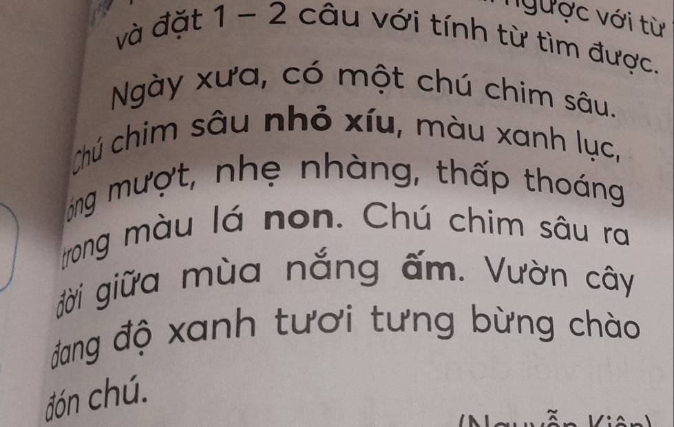 nNgược với từ 
và đặt 1 - 2 câu với tính từ tìm được. 
Ngày xưa, có một chú chim sâu. 
Chú chim sâu nhỏ xíu, màu xanh lục, 
óng mượt, nhẹ nhàng, thấp thoáng 
trong màu lá non. Chú chim sâu ra 
đời giữa mùa nắng ấm. Vườn cây 
đang độ xanh tươi tưng bừng chào 
đón chú.