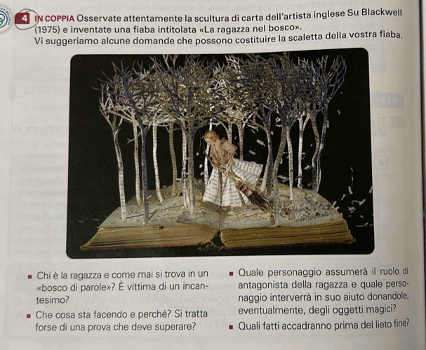 iN cOPPIA Osservate attentamente la scultura di carta dell’artista inglese Su Blackwell 
(1975) e inventate una fiaba intitolata «La ragazza nel bosco». 
Vi suggeriamo alcune domande che possono costituire la scaletta della vostra fiaba. 
Chiè la ragazza e come mai si trova in un Quale personaggio assumerà il ruolo di 
«bosco di parole»? È vittima di un incan- antagonista della ragazza e quale perso- 
tesimo? naggio interverrà in suo aiuto donandole, 
Che cosa sta facendo e perché? Si tratta eventualmente, degli oggetti magici? 
forse di una prova che deve superare? Quali fatti accadranno prima del lieto fine?