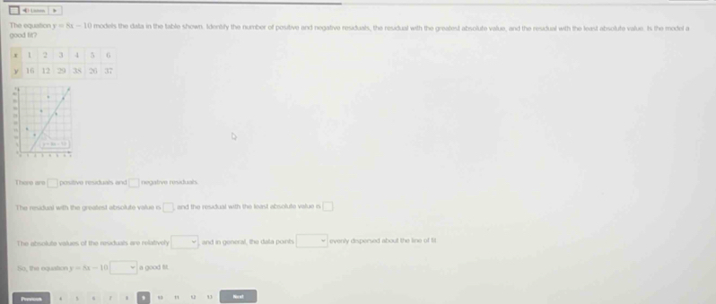 The equation y=8x-10 models the data in the table shown. Idenbily the number of positive and negative residuals, the residual with the greatest absolute value, and the residual with the least absolute value. Is the model a
good fit?
8
a .
There are □ positive residuals and □ negative residuals
The residual with the greatest absolute value n □ and the residual with the least absolute value is □
The absolute values of the residuals are relatively □ and in general, the dala points □ evenly dispersed about the line of fit 
So, the equation y=5x-10□ a good fit.
Previous 、 , 5 u Noxt