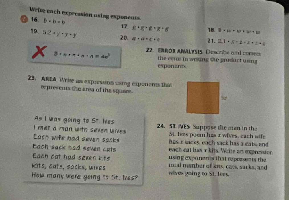 Write each expression using exponents. 
2 16. b· b· b g· g· g· g· g
17. 
18. 8· w· w· w· w
19. 5.2· y· y· y 20. a· a· c· c 21. 2.1· x· z· z· z· z
22.ERROR ANALYSIS Describe and correc 
3 · · n· n· n=4n^3 the errar in writing the product using 
exponents. 
23. AREA Write an expression using exponents that 
represents the area of the square. 
As I was going to 5t. Ives 
24. ST. IVES Suppose the man in the 
I met a man with seven wives St. Ives poem has x wives, each wife 
Each wife had seven sacks has r sacks, each sack has x cats, and 
Each sack had seven cats each cat has x kits. Write an expression 
Each cat had seven kits using exponents that represents the 
Kits, cats, sacks, wives 
total number of kits, cats, sacks, and 
wives going to St. Ives. 
How many were going to St. lves?