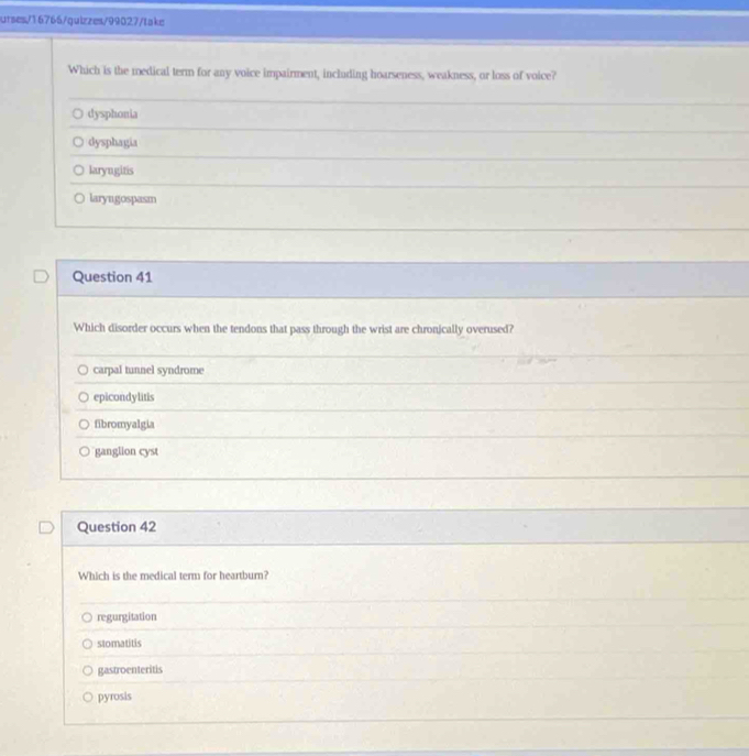 urses/16766/quizzes/99027/take
Which is the medical term for any voice impairment, including hoarseness, weakness, or loss of voice?
dysphonia
dysphagia
laryngitis
○ laryngospasm
Question 41
Which disorder occurs when the tendons that pass through the wrist are chronically overused?
carpal tunnel syndrome
epicondylitis
fibromyalgia
ganglion cyst
Question 42
Which is the medical term for heartburn?
regurgitation
stomatitis
gastroenteritis
pyrosis