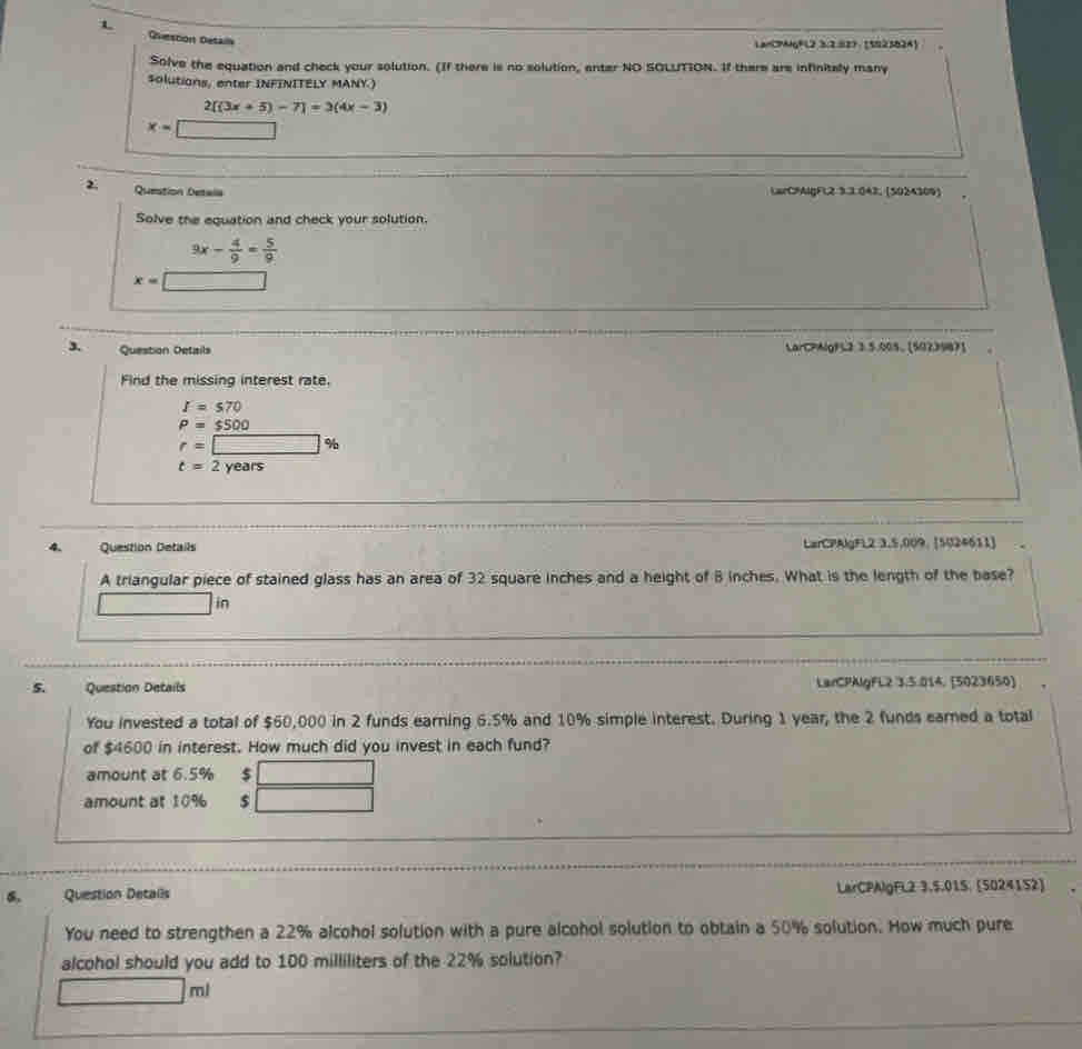 Ovestion Detalla
LanC9MgFL2 3:2827:[502382A]
Solve the equation and check your solution. (If there is no solution, enter NO SOLUTION. If there are infinitely many
solutions, enter INFINITELY MANY.)
2[(3x+5)-7]=3(4x-3)
x=□
2 Question Detala LarCPAlgFL2 3.3.042, (5024309)
Solve the equation and check your solution.
3x- 4/9 = 5/9 
x= □ 
3. Question Details LarCPAlgFL2 3.5.005。[5023987]
Find the missing interest rate
I=570
P=$500
r=□ %
t=2years
4. Question Details LarCPAlgFL2 3,5,009. [5U24611]
A triangular piece of stained glass has an area of 32 square inches and a height of B inches. What is the length of the base?
□ i
5. Question Details LarCPAlgFL2 3.5.014, [5023650]
You invested a total of $60,000 in 2 funds earning 6.5% and 10% simple interest. During 1 year, the 2 funds earned a total
of $4600 in interest. How much did you invest in each fund?
amount at 6.5% $
amount at 10%
Question Details LarCPAlgFL2 3.5.015; (5024152)
You need to strengthen a 22% alcohol solution with a pure alcohol solution to obtain a 50% solution. How much pure
alcohol should you add to 100 milliliters of the 22% solution?
□ m