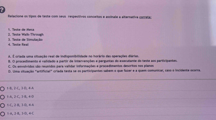 ?
Relacione os tipos de teste com seus respectivos conceitos e assinale a alternativa correta:
1. Teste de Mesa
2. Teste Walk-Through
3. Teste de Simulação
4. Teste Real
A. É criada uma situação real de indisponibilidade no horário das operações diárias.
B. O procedimento é validado a partir de intervenções e perguntas do executante do teste aos participantes.
C. Os envolvidos são reunidos para validar informações e procedimentos descritos nos planos
D. Uma situação “artificial” criada testa se os participantes sabem o que fazer e a quem comunicar, caso o incidente ocorra.
1-B, 2 -C, 3 -D, 4 -A
1 -A, 2 -C, 3 -B, 4 -D
1-C, 2 -B, 3 -D, 4 -A
1 -A, 2 -B, 3 -D, 4 -C