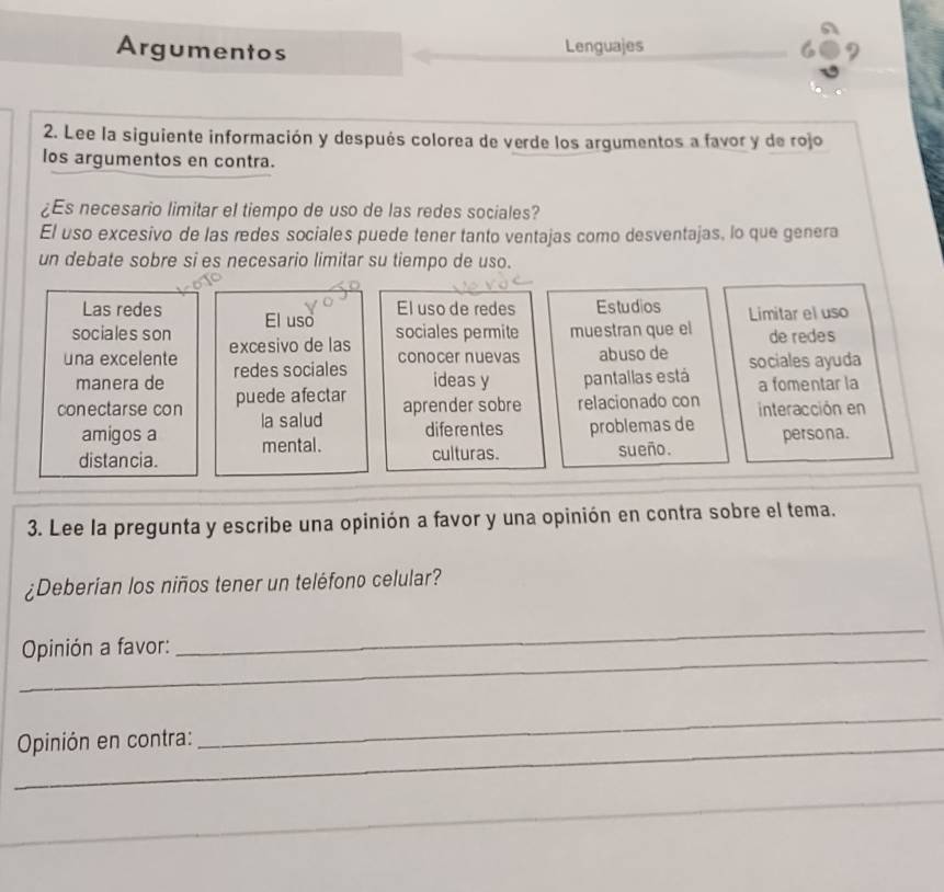 Argumentos Lenguajes 
2. Lee la siguiente información y después colorea de verde los argumentos a favor y de rojo 
los argumentos en contra. 
¿Es necesario limitar el tiempo de uso de las redes sociales? 
El uso excesivo de las redes sociales puede tener tanto ventajas como desventajas, lo que genera 
un debate sobre si es necesario limitar su tiempo de uso. 
Las redes El uso de redes Estudios Limitar el uso 
sociales son El uso 
sociales permite muestran que el de redes 
conocer nuevas 
una excelente excesivo de las abuso de sociales ayuda 
manera de redes sociales 
ideas y 
conectarse con puede afectar pantallas está a fomentar la 
aprender sobre relacionado con 
mental. problemas de interacción en 
amigos a la salud 
diferentes 
distancia. culturas. sueño. persona. 
3. Lee la pregunta y escribe una opinión a favor y una opinión en contra sobre el tema. 
¿Deberian los niños tener un teléfono celular? 
_ 
Opinión a favor: 
_ 
_ Opinión en contra: 
_