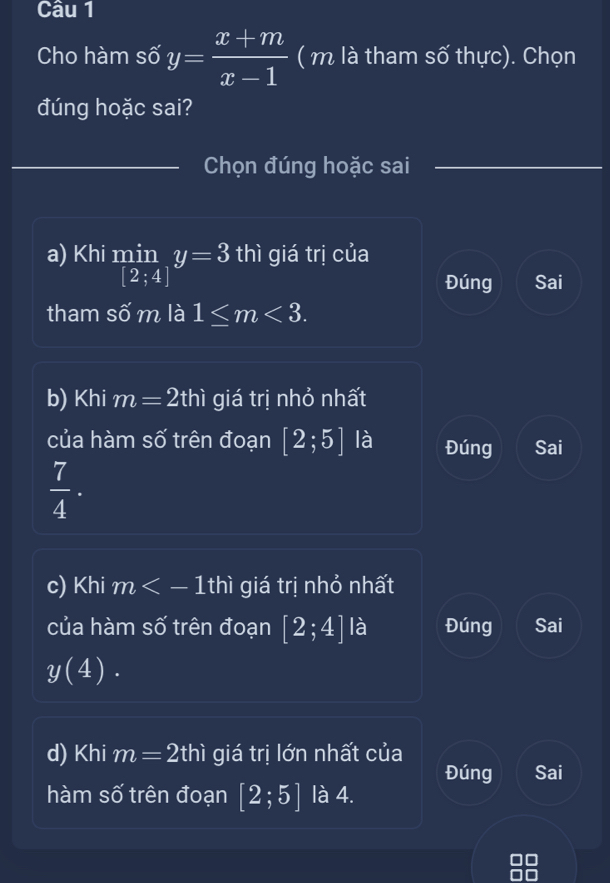 Cho hàm số y= (x+m)/x-1  ( m là tham số thực). Chọn
đúng hoặc sai?
Chọn đúng hoặc sai
a) Khi min_[2;4]y=3 thì giá trị của
Đúng Sai
tham số m là 1≤ m<3</tex>. 
b) Khi m=2thi giá trị nhỏ nhất
của hàm số trên đoạn [2;5] là Đúng Sai
 7/4 . 
c) Khi m giá trị nhỏ nhất
của hàm số trên đoạn [2;4] là Đúng Sai
y(4). 
d) Khi m=2thi giá trị lớn nhất của
Đúng Sai
hàm số trên đoạn [2;5] là 4.