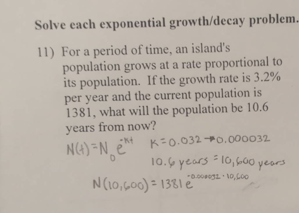 Solve each exponential growth/decay problem. 
11) For a period of time, an island's 
population grows at a rate proportional to 
its population. If the growth rate is 3.2%
per year and the current population is
1381, what will the population be 10.6
years from now?