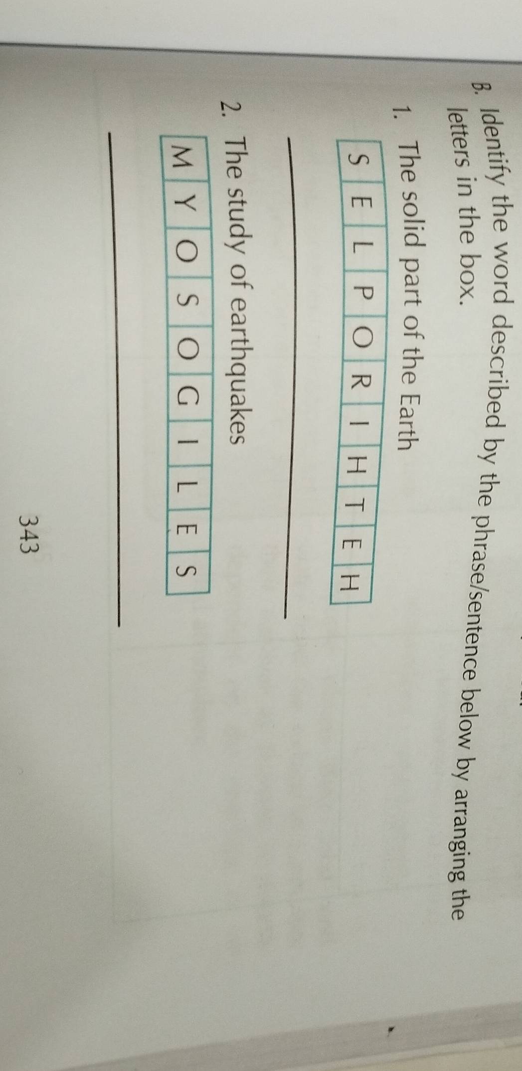 Identify the word described by the phrase/sentence below by arranging the 
letters in the box. 
1. The solid part of the Earth 
_ 
2. The study of earthquakes 
_ 
343