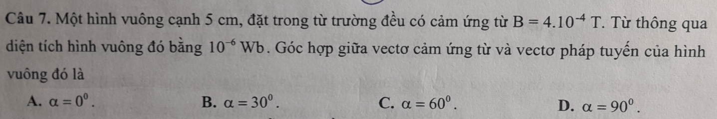 Một hình vuông cạnh 5 cm, đặt trong từ trường đều có cảm ứng từ B=4.10^(-4)T. Từ thông qua
diện tích hình vuông đó bằng 10^(-6)Wb. Góc hợp giữa vectơ cảm ứng từ và vectơ pháp tuyến của hình
vuông đó là
A. alpha =0^0. B. alpha =30^0. C. alpha =60^0. D. alpha =90^0.