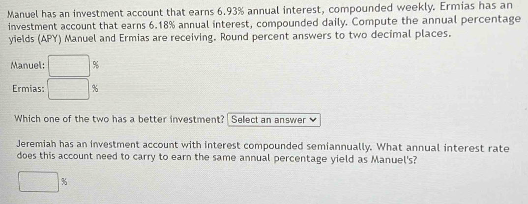 Manuel has an investment account that earns 6.93% annual interest, compounded weekly. Ermias has an 
investment account that earns 6.18% annual interest, compounded daily. Compute the annual percentage 
yields (APY) Manuel and Ermias are receiving. Round percent answers to two decimal places. 
Manuel: %
Ermias: %
Which one of the two has a better investment? Select an answer 
Jeremiah has an investment account with interest compounded semiannually. What annual interest rate 
does this account need to carry to earn the same annual percentage yield as Manuel's?
%