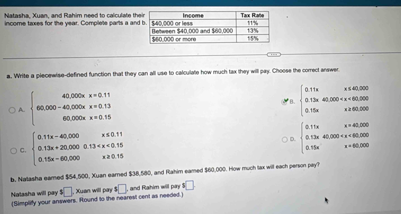 Natasha, Xuan, and Rahim need to calculate th
income taxes for the year. Complete parts a an
a. Write a piecewise-defined function that they can all use to calculate how much tax they will pay. Choose the correct answer.
A. beginarrayl 40,000xx=0.11 60,000-40,000xx=0.13 60,000xx=0.15endarray.
B. beginarrayl 0.11xx≤ 40,000 0.13x40,000
C. beginarrayl 0.11x-40.000 0.13x+20.0000.13
D. beginarrayl 0.11xx=40,000 0.13x40,000
b. Natasha earned $54,500, Xuan earned $38,580, and Rahim earned $60,000. How much tax will each person pay?
Natasha will pay $□ , Xuan will pay $□ , and Rahim will pay $□. 
(Simplify your answers. Round to the nearest cent as needed.)