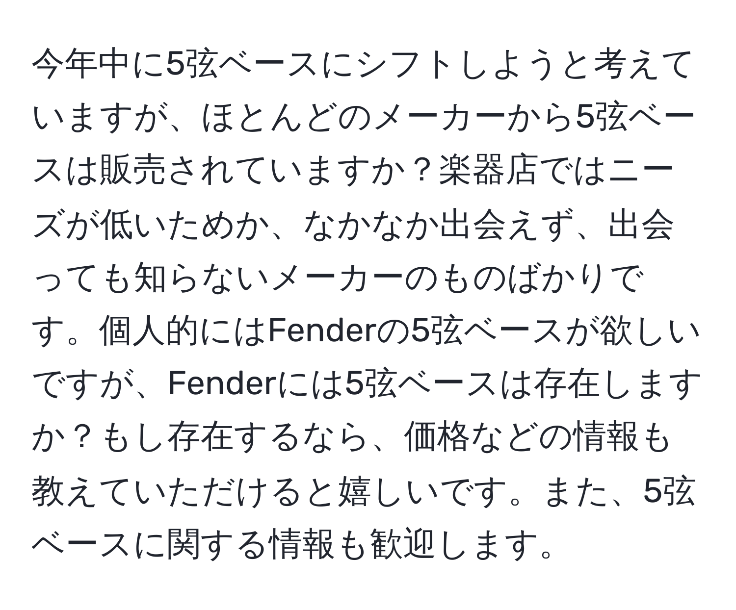 今年中に5弦ベースにシフトしようと考えていますが、ほとんどのメーカーから5弦ベースは販売されていますか？楽器店ではニーズが低いためか、なかなか出会えず、出会っても知らないメーカーのものばかりです。個人的にはFenderの5弦ベースが欲しいですが、Fenderには5弦ベースは存在しますか？もし存在するなら、価格などの情報も教えていただけると嬉しいです。また、5弦ベースに関する情報も歓迎します。