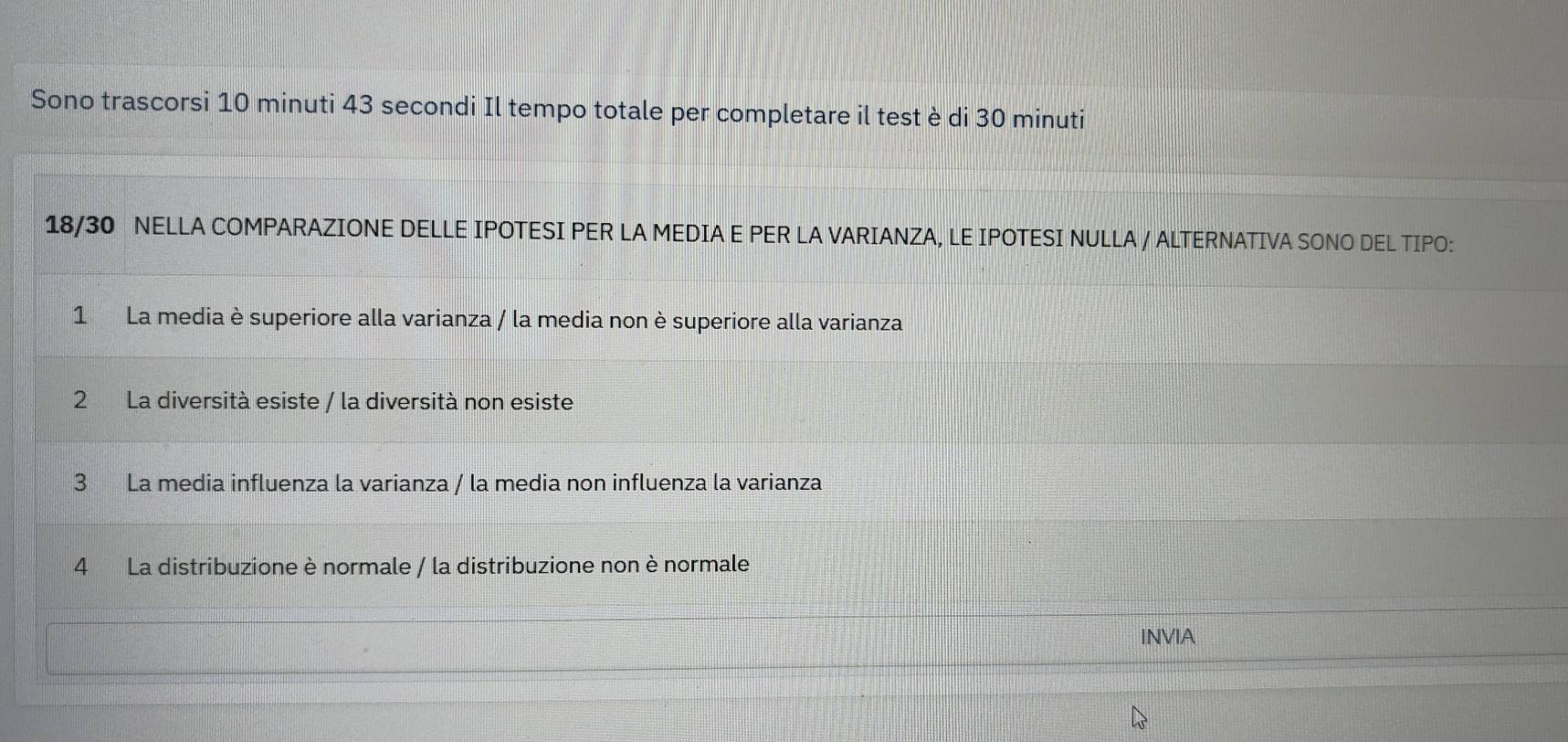 Sono trascorsi 10 minuti 43 secondi Il tempo totale per completare il test è di 30 minuti
18/30 NELLA COMPARAZIONE DELLE IPOTESI PER LA MEDIA E PER LA VARIANZA, LE IPOTESI NULLA / ALTERNATIVA SONO DEL TIPO:
1 La media è superiore alla varianza / la media non è superiore alla varianza
2 La diversità esiste / la diversità non esiste
3 La media influenza la varianza / la media non influenza la varianza
4 La distribuzione è normale / la distribuzione non è normale
INVIA