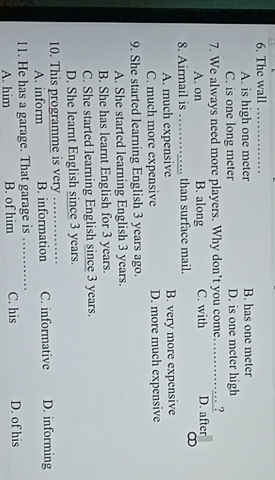 The wall_
A. is high one meter B. has one meter
C. is one long meter D. is one meter high
7. We always need more players. Why don’t you come……..?
A. on B. along C. with D. after
8. Airmail is _than surface mail.
∞
A. much expensive B. very more expensive
C. much more expensive D. more much expensive
9. She started learning English 3 years ago.
A. She started learning English 3 years.
B. She has learnt English for 3 years.
C. She started learning English since 3 years.
D. She learnt English since 3 years.
10. This programme is very ……_
A. inform B. information C. informative D. informing
11. He has a garage. That garage is ………_
A. him B. of him C. his D. of his