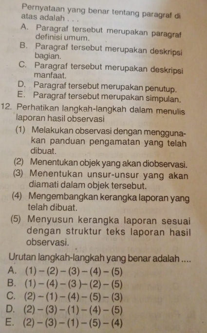 Pernyataan yang benar tentang paragraf di
atas adalah . . .
A. Paragraf tersebut merupakan paragraf
definisi umum.
B. Paragraf tersebut merupakan deskripsi
bagian.
C. Paragraf tersebut merupakan deskripsi
manfaat.
D. Paragraf tersebut merupakan penutup.
E. Paragraf tersebut merupakan simpulan.
12. Perhatikan langkah-langkah dalam menulis
laporan hasil observasi
(1) Melakukan observasi dengan mengguna-
kan panduan pengamatan yang telah
dibuat.
(2) Menentukan objek yang akan diobservasi.
(3) Menentukan unsur-unsur yang akan
diamati dalam objek tersebut.
(4) Mengembangkan kerangka laporan yang
telah dibuat.
(5) Menyusun kerangka laporan sesuai
dengan struktur teks laporan hasil
observasi.
Urutan langkah-langkah yang benar adalah ....
A. (1)-(2)-(3)-(4)-(5)
B. (1)-(4)-(3)-(2)-(5)
C. (2)-(1)-(4)-(5)-(3)
D. (2)-(3)-(1)-(4)-(5)
E. (2)-(3)-(1)-(5)-(4)