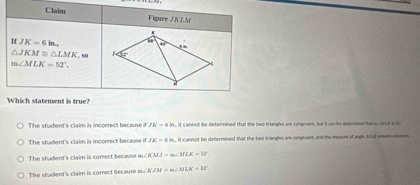 Claim Figure JKLM
K
88°
If JK=6in., 6 in.
40°
△ JKM≌ △ LMK , so 52°
m∠ MLK=52°. 
> L
Which statement is true?
The student's claim is incorrect because if JK=6in , it cannot be determined that the two triangles are congruent, but it can be determined that m∠ MLK=180°
The student's claim is incorrect because if JK=6in , it cannot be determined that the two triangles are congruent, and the measure of angle MZK remains anknown
The student's claim is correct because m∠ KMJ=m∠ MLK=52°.
The student's claim is correct because m∠ KJM=m∠ MLK=52°.