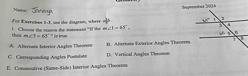 September 2024
Name: 
For Exercises 1-3, use the diagram, where d|b .
1. Choose the reason the statement “If the m∠ 1=65°,
then m∠ 5=65° ” is true.
A. Alternate Interior Angles Theorem B. Alternate Exterior Angles Theorem
C. Corresponding Angles Postulate D. Vertical Angles Theorem
E. Consecutive (Same-Side) Interior Angles Theorem