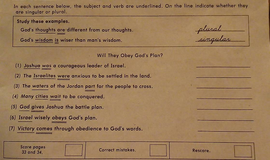 In each sentence below, the subject and verb are underlined. On the line indicate whether they 
are singular or plural. 
Study these examples. 
God's thoughts are different from our thoughts. _clual 
God's wisdom is wiser than man's wisdom. _singular 
Will They Obey God's Plan? 
(1) Joshua was a courageous leader of Israel. 
_ 
(2) The Israelites were anxious to be settled in the land._ 
(3) The waters of the Jordan part for the people to cross._ 
(4) Many cities wait to be conquered. 
_ 
(5) God gives Joshua the battle plan. 
_ 
(6) Israel wisely obeys God's plan. 
_ 
(7) Victory comes through obedience to God's words. 
_ 
Score pages Rescore.
33 and 34. Correct mistakes.