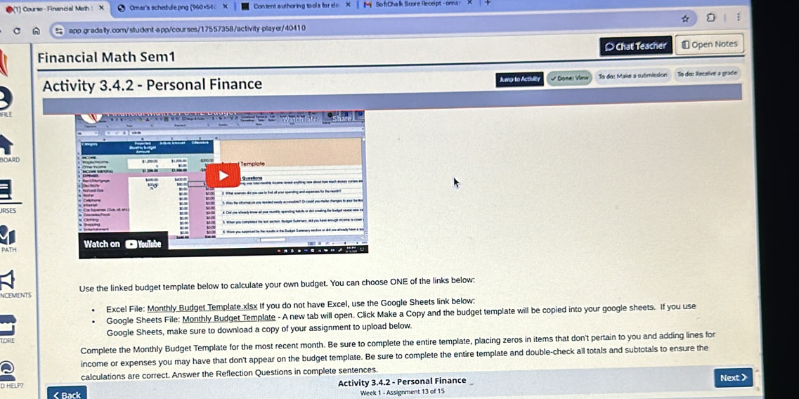 ) Course - Financial Math Omar's schedule.png (960×54 Content authoring tool's for el So ft Cha lik Score Receipt - orna 
app.gradally.com/student-app/courses/17557358/activity-player/40410 
Financial Math Sem1 Chat Teacher ⊥ Open Notes 
Activity 3.4.2 - Personal Finance Jump to Activity * Done: View To do: Make a submission To do: Receive a grade 
Queetions 
k. Cut you elealy know all youu mcnitly spercling halrts or dit creating the kwlge nevsel now re 
Watch on YouTube 

Ncements Use the linked budget template below to calculate your own budget. You can choose ONE of the links below: 
Excel File: Monthly Budget Template.x|sx If you do not have Excel, use the Google Sheets link below: 
Google Sheets File: Monthly Budget Template - A new tab will open. Click Make a Copy and the budget template will be copied into your google sheets. If you use 
ORE Google Sheets, make sure to download a copy of your assignment to upload below. 
Complete the Monthly Budget Template for the most recent month. Be sure to complete the entire template, placing zeros in items that don't pertain to you and adding lines for 
income or expenses you may have that don't appear on the budget template. Be sure to complete the entire template and double-check all totals and subtotals to ensure the 
calculations are correct. Answer the Reflection Questions in complete sentences. 
D HELP? Activity 3.4.2 - Personal Finance Next > 
< Back Week 1 - Assignment 13 of 15