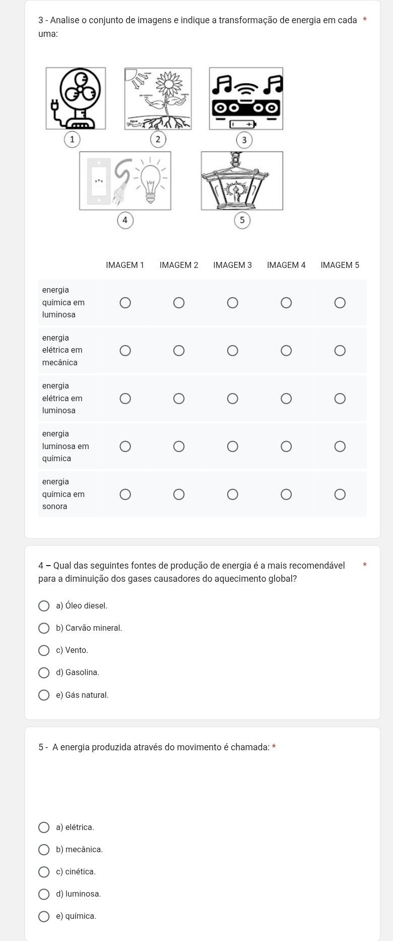 Analise o conjunto de imagens e indique a transformação de energia em cada*
uma:
1
2
3
4
5
IMAGEM 1 IMAGEM 2 IMAGEM 3 IMAGEM 4 IMAGEM 5
energia
química em
luminosa
energia
elétrica em
mecânica
energia
elétrica em
luminosa
energia
luminosa em
química
energia
química em
sonora
4 - Qual das seguintes fontes de produção de energia é a mais recomendável
para a diminuição dos gases causadores do aquecimento global?
a) Óleo diesel.
b) Carvão mineral.
c) Vento.
d) Gasolina.
e) Gás natural.
5 - A energia produzida através do movimento é chamada: *
a) elétrica.
b) mecânica.
c) cinética.
d) luminosa.
e) química.