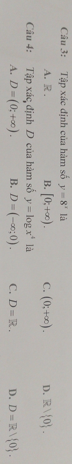 Tập xác định của hàm số y=8^x1a
A. R . B. [0;+∈fty ). C. (0;+∈fty ). D. R/ 0. 
Câu 4: Tập xác định D của hàm số y=log x^41a
A. D=(0;+∈fty ). B. D=(-∈fty ;0). C. D=R.. D. D=R/ 0.