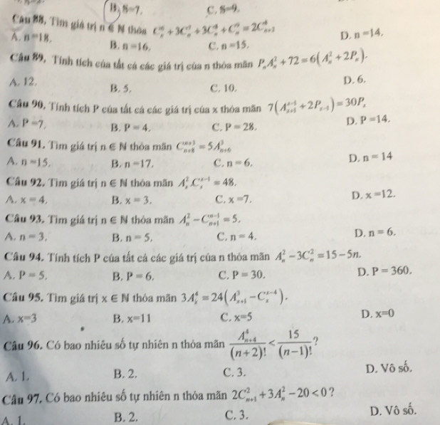 overline n!= B,B=7, c. S=9.
Câu 88, Tìm giá trị n∈ N thèa C_n^((10)+3C_n^1+3C_n^4+C_n^n=2C_(n+1)^4 D. n=14,
A. n=18. B. n=16, c. n=15,
Câu 89, Tính tích của tất cá các giá trị của n thòa mãn P_n)A_n^(2+72=6(A_n^2+2P_n)).
A. 12. B. 5.
C. 10. D. 6.
Cầu 90, Tính tích P của tất cá các giá trị của x thòa mãn 7(A_(x+1)^(x-1)+2P_x-1)=30P_x P=14,
A. P=7. B. P=4, C. P=28.
D.
Câu 91. Tìm giá trị n∈ N thòa mǎn C_(n+8)^(n+3)=5A_(n+6)^3
A. n=15, B. n=17, C. n=6,
D. n=14
Câu 92. Tìm giá trị n∈ N thóa mãn A_2^(2C_4^(x-1)=48.
A. x=4, B. x=3. C. x=7,
D. x=12.
Câu 93. Tìm giá trị n∈ N thòa mãn A_n^2-C_(n+1)^(n-1)=5.
A. n=3, B. n=5, C. n=4,
D. n=6.
Câu 94. Tính tích P của tất cả các giá trị của n thỏa mãn A_n^2-3C_n^2=15-5n.
A. P=5. B. P=6. C. P=30.
D. P=360.
Câu 95. Tìm giá trị x∈ N thỏa mãn 3A_k^4=24(A_(k+1)^3-C_k^(x-4)).
A. x=3 B. x=11 C. x=5
D. x=0
Câu 96. Có bao nhiêu số tự nhiên n thỏa mãn frac (A_n+4)^4)(n+2)!
A. 1. B. 2. C. 3. D. Vô số.
Câu 97, Có bao nhiêu số tự nhiên n thỏa mãn 2C_(n+1)^2+3A_n^2-20<0</tex> ?
A. 1. B. 2. C. 3. D. Vô số.