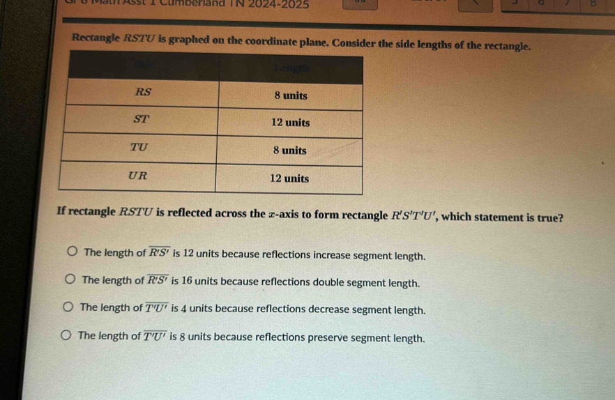 Mat Asst 1 Cumberland TN 2024-2025 B
。
Rectangle RSTV is graphed on the coordinate plane. Consider the side lengths of the rectangle.
If rectangle RSTU is reflected across the z -axis to form rectangle R'S'T'U' , which statement is true?
The length of overline R'S' is 12 units because reflections increase segment length.
The length of overline R'S' is 16 units because reflections double segment length.
The length of overline T'U' is 4 units because reflections decrease segment length.
The length of overline T'U' is 8 units because reflections preserve segment length.