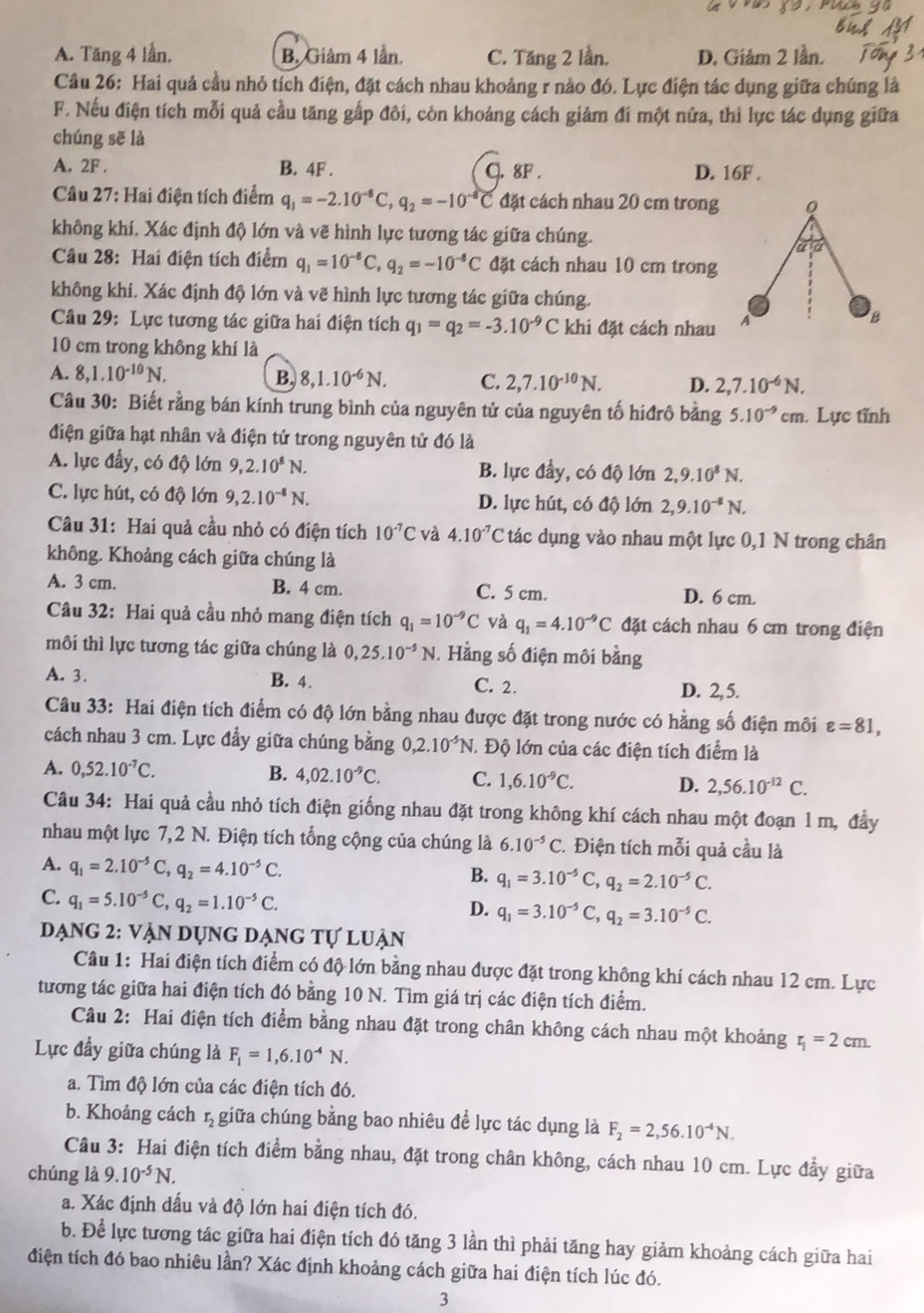 A. Tăng 4 lần, B. Giâm 4 lần C. Tăng 2 lần. D. Giảm 2 lần.
Câu 26: Hai quả cầu nhỏ tích điện, đặt cách nhau khoảng r nào đó. Lực điện tác dụng giữa chúng là
F. Nếu điện tích mỗi quả cầu tăng gấp đôi, còn khoảng cách giảm đi một nữa, thì lực tác dụng giữa
chúng sẽ là
A. 2F . B. 4F . C. 8F . D. 16F .
Câu 27: Hai điện tích điểm q_1=-2.10^(-8)C,q_2=-10^(-8)C đặt cách nhau 20 cm trong Q
không khí. Xác định độ lớn và vẽ hình lực tương tác giữa chúng.
a:a
Câu 28: Hai điện tích điểm q_1=10^(-8)C,q_2=-10^(-8)C đặt cách nhau 10 cm trong
không khí. Xác định độ lớn và vẽ hình lực tương tác giữa chúng.
Câu 29: Lực tương tác giữa hai điện tích q_1=q_2=-3.10^(-9)C khi đặt cách nhau A
B
10 cm trong không khí là
A. 8,1.10^(-10)N. B. 8,1.10^(-6)N. C. 2,7.10^(-10)N. D. 2,7.10^(-6)N,
Câu 30: Biết rằng bán kính trung bình của nguyên tử của nguyên tố hiđrô bằng 5.10^(-9)cm. Lực tỉnh
điện giữa hạt nhân và điện tử trong nguyên tử đó là
A. lực đầy, có độ lớn 9,2.10^8N. B. lực đầy, có độ lớn 2,9.10^8N.
C. lực hút, có độ lớn 9,2.10^(-8)N. D. lực hút, có độ lớn 2,9.10^(-8)N,
Câu 31: Hai quả cầu nhỏ có điện tích 10^(-7)C và 4.10^(-7)C tác dụng vào nhau một lực 0,1 N trong chân
không. Khoảng cách giữa chúng là
A. 3 cm. B. 4 cm. C. 5 cm. D. 6 cm.
Câu 32: Hai quả cầu nhỏ mang điện tích q_1=10^(-9)C và q_1=4.10^(-9)C đặt cách nhau 6 cm trong điện
môi thì lực tương tác giữa chúng là 0,25.10^(-5)N 1. Hằng số điện môi bằng
A. 3. B. 4. C. 2. D. 2,5.
Câu 33: Hai điện tích điểm có độ lớn bằng nhau được đặt trong nước có hằng số điện môi varepsilon =81,
cách nhau 3 cm. Lực đẩy giữa chúng bằng 0,2.10^(-5)N. Độ lớn của các điện tích điểm là
A. 0,52.10^(-7)C. B. 4,02.10^(-9)C. C. 1,6.10^(-9)C. D. 2,56.10^(-12)C.
Câu 34: Hai quả cầu nhỏ tích điện giống nhau đặt trong không khí cách nhau một đoạn 1 m, đầy
nhau một lực 7,2 N. Điện tích tổng cộng của chúng là 6.10^(-5)C. Điện tích mỗi quả cầu là
A. q_1=2.10^(-5)C,q_2=4.10^(-5)C. q_1=3.10^(-5)C,q_2=2.10^(-5)C.
B.
C. q_1=5.10^(-5)C,q_2=1.10^(-5)C.
D. q_1=3.10^(-5)C,q_2=3.10^(-5)C.
Dạng 2: vận dụng dạng tự luận
Câu 1: Hai điện tích điểm có độ lớn bằng nhau được đặt trong không khí cách nhau 12 cm. Lực
tương tác giữa hai điện tích đó bằng 10 N. Tìm giá trị các điện tích điểm.
Câu 2: Hai điện tích điểm bằng nhau đặt trong chân không cách nhau một khoảng r_1=2cm.
Lực đầy giữa chúng là F_1=1,6.10^(-4)N.
a. Tìm độ lớn của các điện tích đó.
b. Khoảng cách r, giữa chúng bằng bao nhiêu để lực tác dụng là F_2=2,56.10^(-4)N.
Câu 3: Hai điện tích điểm bằng nhau, đặt trong chân không, cách nhau 10 cm. Lực đẩy giữa
chúng là 9.10^(-5)N.
a. Xác định dấu và độ lớn hai điện tích đó.
b. Để lực tương tác giữa hai điện tích đó tăng 3 lần thì phải tăng hay giảm khoảng cách giữa hai
điện tích đó bao nhiêu lần? Xác định khoảng cách giữa hai điện tích lúc đó.
3