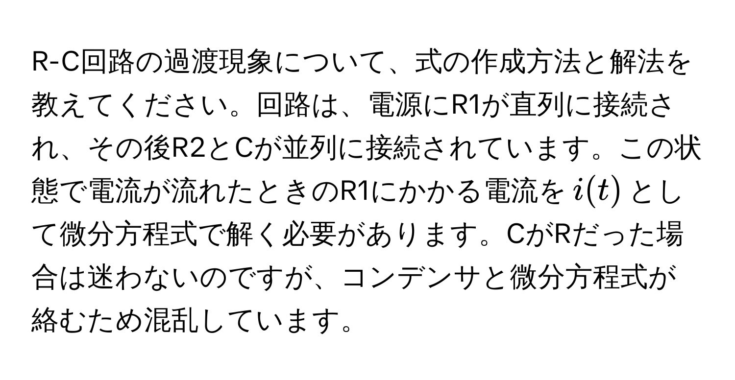 R-C回路の過渡現象について、式の作成方法と解法を教えてください。回路は、電源にR1が直列に接続され、その後R2とCが並列に接続されています。この状態で電流が流れたときのR1にかかる電流を$i(t)$として微分方程式で解く必要があります。CがRだった場合は迷わないのですが、コンデンサと微分方程式が絡むため混乱しています。