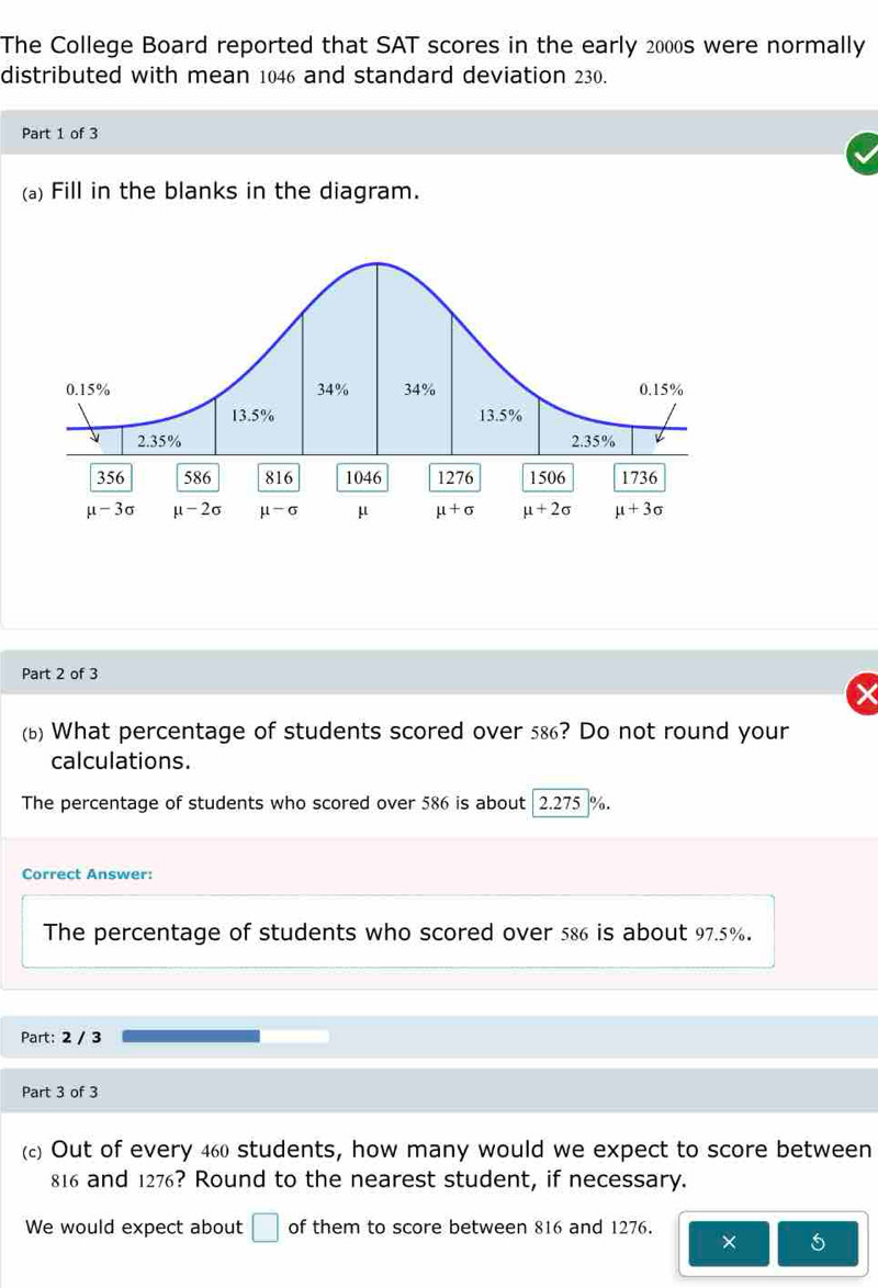 The College Board reported that SAT scores in the early 2000s were normally
distributed with mean 1046 and standard deviation 230.
Part 1 of 3
(a) Fill in the blanks in the diagram.
Part 2 of 3
(b) What percentage of students scored over 586? Do not round your
calculations.
The percentage of students who scored over 586 is about 2.275 %.
Correct Answer:
The percentage of students who scored over 586 is about 97.5%.
Part: 2 / 3
Part 3 of 3
() Out of every 460 students, how many would we expect to score between
816 and 1276? Round to the nearest student, if necessary.
We would expect about □ of them to score between 816 and 1276.
* 5