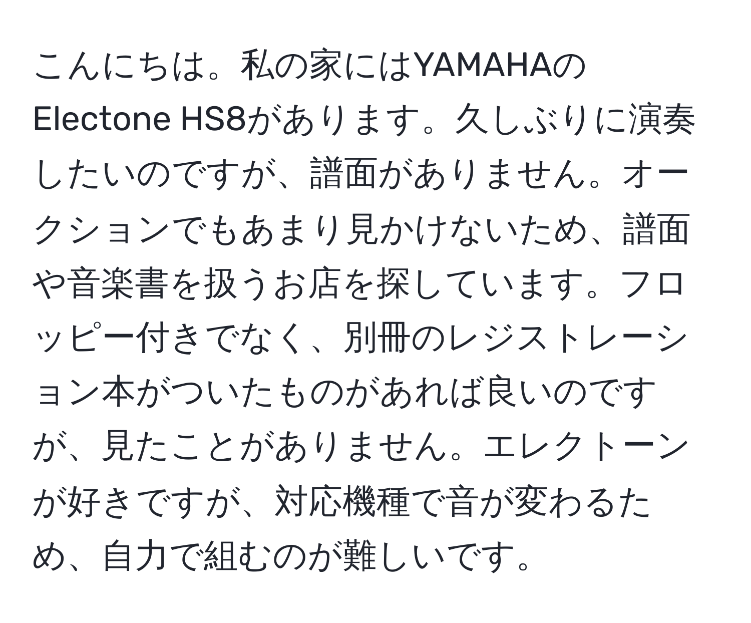 こんにちは。私の家にはYAMAHAのElectone HS8があります。久しぶりに演奏したいのですが、譜面がありません。オークションでもあまり見かけないため、譜面や音楽書を扱うお店を探しています。フロッピー付きでなく、別冊のレジストレーション本がついたものがあれば良いのですが、見たことがありません。エレクトーンが好きですが、対応機種で音が変わるため、自力で組むのが難しいです。