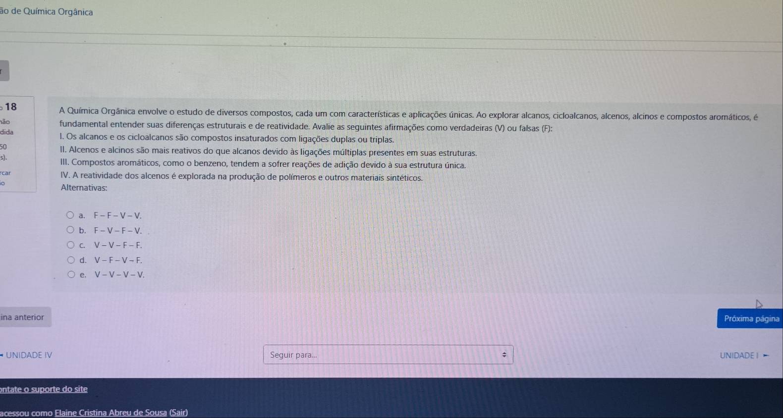 ão de Química Orgânica
18 A Química Orgânica envolve o estudo de diversos compostos, cada um com características e aplicações únicas. Ao explorar alcanos, cicloalcanos, alcenos, alcinos e compostos aromáticos, é 
não fundamental entender suas diferenças estruturais e de reatividade. Avalie as seguintes afirmações como verdadeiras (V) ou falsas (F): 
dida l. Os alcanos e os cicloalcanos são compostos insaturados com ligações duplas ou triplas. 
50 
II. Alcenos e alcinos são mais reativos do que alcanos devido às ligações múltiplas presentes em suas estruturas. 
s). 
III. Compostos aromáticos, como o benzeno, tendem a sofrer reações de adição devido à sua estrutura única. 
rcar IV. A reatividade dos alcenos é explorada na produção de polímeros e outros materiais sintéticos. 
o 
Alternativas: 
a. F-F-V-V. 
b. F-V-F-V. 
C. V-V-F-F. 
d. V-F-V-F. 
e. V-V-V-V. 
ina anterior Próxima página 
* UNIDADE IV Seguir para... UNIDADE I 
ontate o suporte do site 
acessou como Elaine Cristina Abreu de Sousa (Sair)