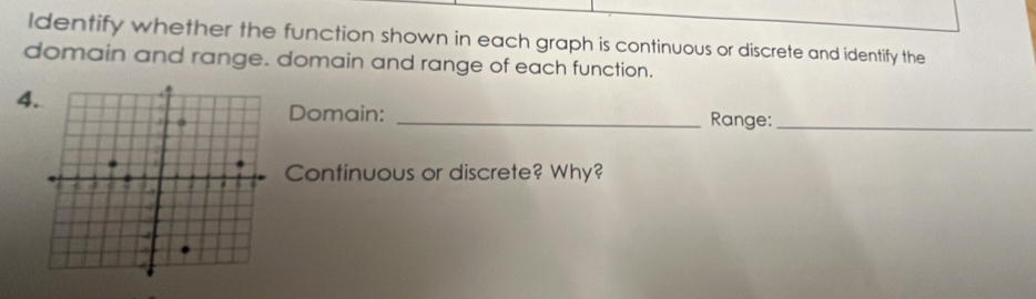 ldentify whether the function shown in each graph is continuous or discrete and identify the 
domain and range. domain and range of each function. 
4 
Domain: _Range:_ 
Continuous or discrete? Why?