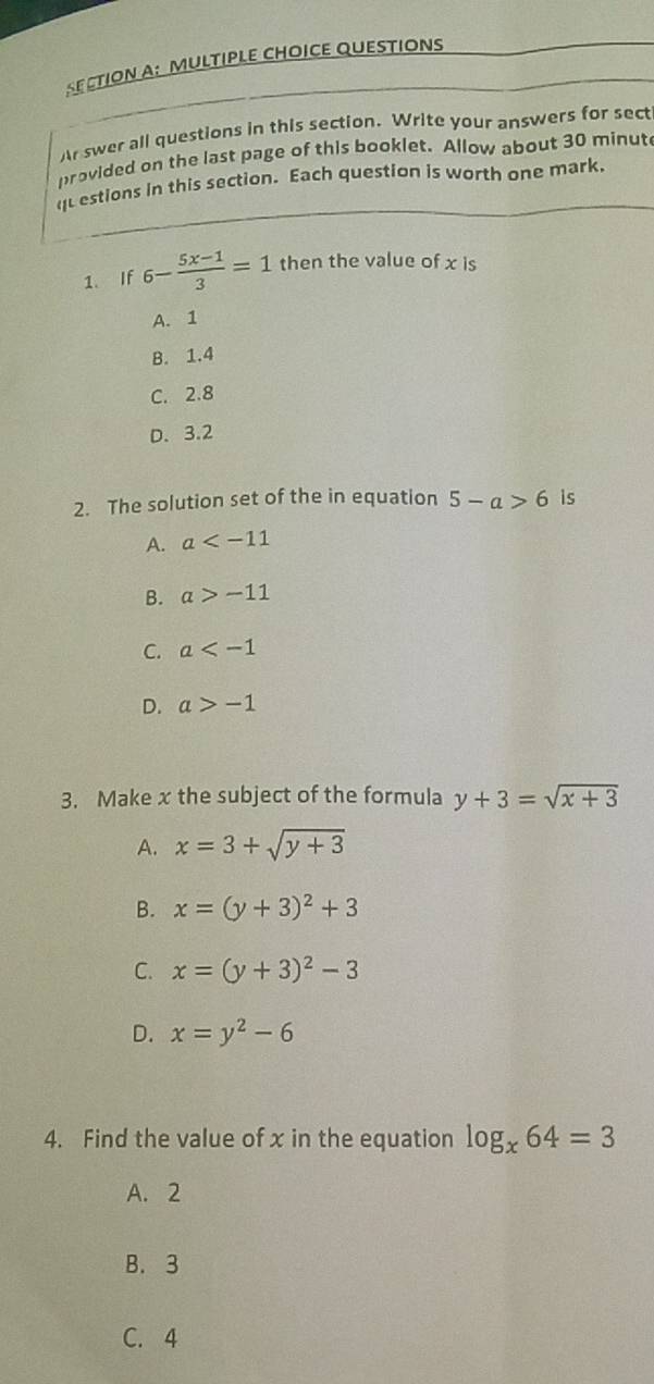 CTION A: MULTIPLE CHOICE QUESTIONS
Ar swer all questions in this section. Write your answers for sect
provided on the last page of this booklet. Allow about 30 minut
questions in this section. Each question is worth one mark,
1. If 6- (5x-1)/3 =1 then the value of x is
A. 1
B. 1.4
C. 2.8
D. 3.2
2. The solution set of the in equation 5-a>6 is
A. a
B. a>-11
C. a
D. a>-1
3. Make x the subject of the formula y+3=sqrt(x+3)
A. x=3+sqrt(y+3)
B. x=(y+3)^2+3
C. x=(y+3)^2-3
D. x=y^2-6
4. Find the value of x in the equation log _x64=3
A. 2
B. 3
C. 4