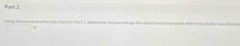 Using the concentration you found in Part 1, determine the percentage the absorbance decreased when the solution was diluted
%