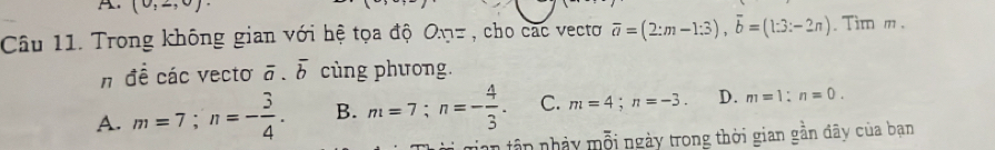 (0,2,0)
Câu 11. Trong không gian với hệ tọa độ O.n= , cho các vectơ overline a=(2:m-1:3), overline b=(1:3:-2n). Tim m.
n đề các vecto overline a.overline b cùng phương.
A. m=7; n=- 3/4 . B. m=7; n=- 4/3 . C. m=4; n=-3. D. m=1 : n=0. 
tân nhảy mỗi ngày trong thời gian gần đây của bạn